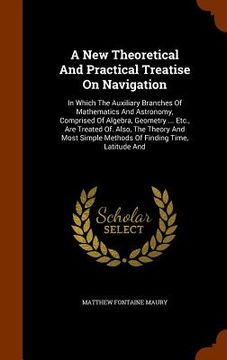 portada A New Theoretical And Practical Treatise On Navigation: In Which The Auxiliary Branches Of Mathematics And Astronomy, Comprised Of Algebra, Geometry . (in English)