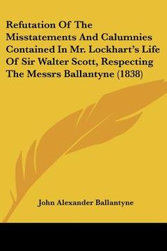 portada refutation of the misstatements and calumnies contained in mr. lockhart's life of sir walter scott, respecting the messrs ballantyne (1838) (en Inglés)