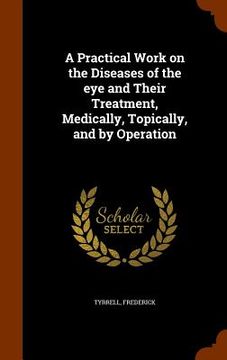 portada A Practical Work on the Diseases of the eye and Their Treatment, Medically, Topically, and by Operation (en Inglés)
