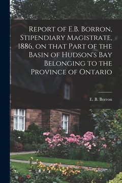 portada Report of E.B. Borron, Stipendiary Magistrate, 1886, on That Part of the Basin of Hudson's Bay Belonging to the Province of Ontario [microform]