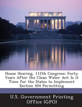 portada House Hearing, 112th Congress: Forty Years After the Clean Water ACT: Is It Time for the States to Implement Section 404 Permitting