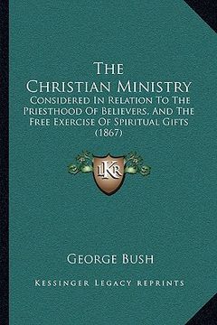 portada the christian ministry: considered in relation to the priesthood of believers, and the free exercise of spiritual gifts (1867) (en Inglés)