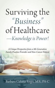 portada Surviving the "Business" of Healthcare - Knowledge is Power! A Unique Perspective from a 4th Generation Family Practice Provider and Now Cancer Patien (en Inglés)