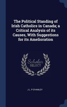 portada The Political Standing of Irish Catholics in Canada; a Critical Analysis of its Causes, With Suggestions for its Amelioration (in English)