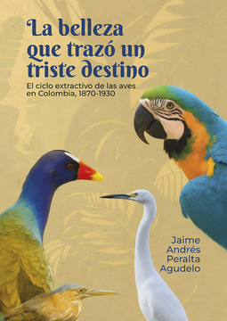 portada BELLEZA QUE TRAZO UN TRISTE DESTINO EL CICLO EXTRACTIVO DE LAS AVES EN COLOMBIA 1870-1930, LA