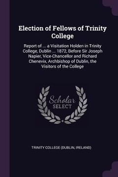 portada Election of Fellows of Trinity College: Report of ... a Visitation Holden in Trinity College, Dublin ... 1872, Before Sir Joseph Napier, Vice-Chancell (in English)