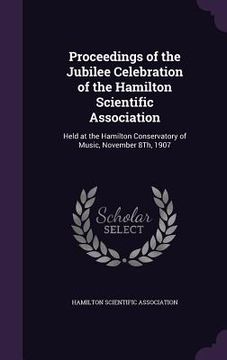 portada Proceedings of the Jubilee Celebration of the Hamilton Scientific Association: Held at the Hamilton Conservatory of Music, November 8Th, 1907 (in English)