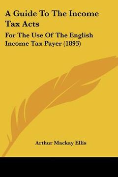 portada a guide to the income tax acts: for the use of the english income tax payer (1893) (en Inglés)
