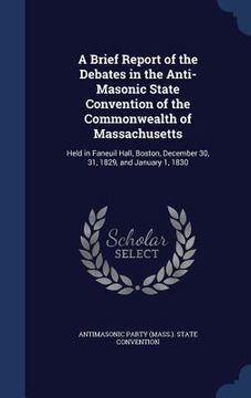 portada A Brief Report of the Debates in the Anti-Masonic State Convention of the Commonwealth of Massachusetts: Held in Faneuil Hall, Boston, December 30, 31 (in English)