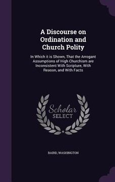portada A Discourse on Ordination and Church Polity: In Which it is Shown, That the Arrogant Assumptions of High Churchism are Inconsistent With Scripture, Wi (en Inglés)