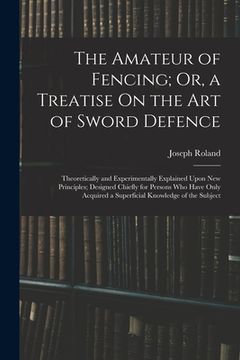 portada The Amateur of Fencing; Or, a Treatise On the Art of Sword Defence: Theoretically and Experimentally Explained Upon New Principles; Designed Chiefly f (en Inglés)
