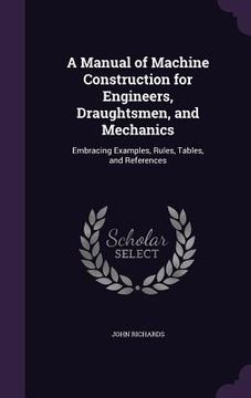 portada A Manual of Machine Construction for Engineers, Draughtsmen, and Mechanics: Embracing Examples, Rules, Tables, and References (en Inglés)