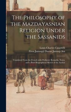 portada The Philosophy of the Mazdayasnian Religion Under the Sassanids: Translated From the French With Prefatory Remarks, Notes, and a Brief Biographical Sk (en Inglés)