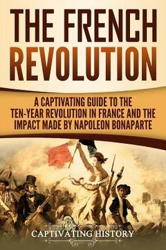 portada The French Revolution: A Captivating Guide to the Ten-Year Revolution in France and the Impact Made by Napoleon Bonaparte