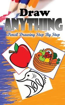 portada Draw Anything: Pencil Drawings Step by Step: Pencil Drawing Ideas for Absolute Beginners (en Inglés)