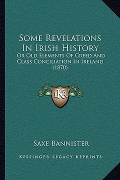 portada some revelations in irish history: or old elements of creed and class conciliation in ireland (1870) (en Inglés)