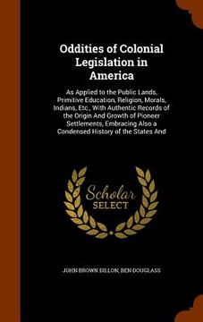 portada Oddities of Colonial Legislation in America: As Applied to the Public Lands, Primitive Education, Religion, Morals, Indians, Etc., With Authentic Reco (en Inglés)