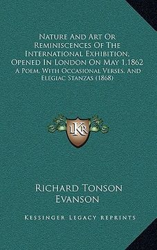 portada nature and art or reminiscences of the international exhibition, opened in london on may 1,1862: a poem, with occasional verses, and elegiac stanzas ( (en Inglés)