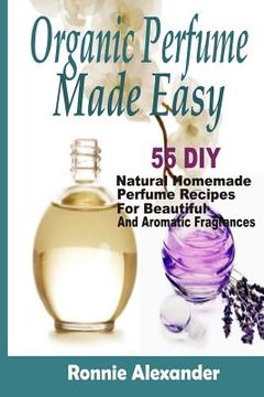 portada Organic Perfume Made Easy: 55 DIY Natural Homemade Perfume Recipes For Beautiful And Aromatic Fragrances