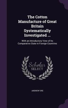 portada The Cotton Manufacture of Great Britain Systematically Investigated ...: With an Introductory View of Its Comparative State in Foreign Countries (in English)