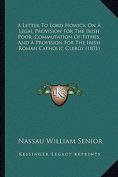 portada a letter to lord howick on a legal provision for the irish poor, commutation of tithes, and a provision for the irish roman catholic clergy (1831) (en Inglés)