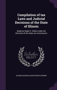 portada Compilation of tax Laws and Judicial Decisions of the State of Illinois: Made by Ralph H. Wilkin Under the Direction of the State tax Commission .. (en Inglés)