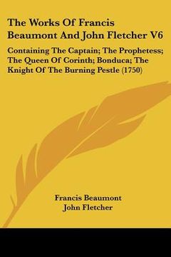 portada the works of francis beaumont and john fletcher v6: containing the captain; the prophetess; the queen of corinth; bonduca; the knight of the burning p