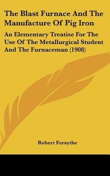 portada the blast furnace and the manufacture of pig iron: an elementary treatise for the use of the metallurgical student and the furnaceman (1908) (en Inglés)