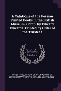 portada A Catalogue of the Persian Printed Books in the British Museum, Comp. by Edward Edwards. Printed by Order of the Trustees (en Inglés)