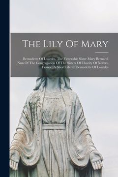 portada The Lily Of Mary: Bernadette Of Lourdes, The Venerable Sister Mary Bernard, Nun Of The Congregation Of The Sisters Of Charity Of Nevers, (en Inglés)