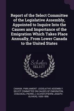 portada Report of the Select Committee of the Legislative Assembly, Appointed to Inquire Into the Causes and Importance of the Emigration Which Takes Place An (en Inglés)