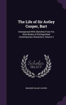 portada The Life of Sir Astley Cooper, Bart: Interspersed With Sketches From His Note-Books of Distinguished Contemporary Characters, Volume 2 (in English)