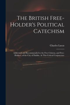 portada The British Free-holder's Political Catechism: Addressed and Recommended to the Free Citizens, and Free-holders, of the City of Dublin. At This Critic
