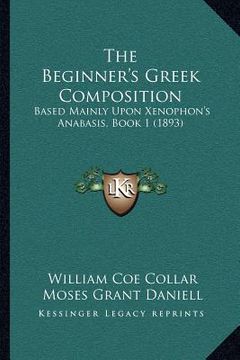 portada the beginner's greek composition: based mainly upon xenophon's anabasis, book 1 (1893) (en Inglés)