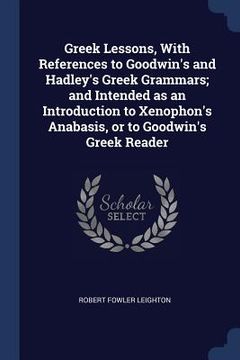 portada Greek Lessons, With References to Goodwin's and Hadley's Greek Grammars; and Intended as an Introduction to Xenophon's Anabasis, or to Goodwin's Greek (en Inglés)