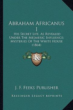 portada abraham africanus i: his secret life, as revealed under the mesmeric influence; mysteries of the white house (1864) (en Inglés)