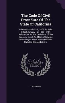 portada The Code Of Civil Procedure Of The State Of California: Adopted March 11th, 1872, To Take Effect January 1st, 1873: With References To The Decisions O (en Inglés)