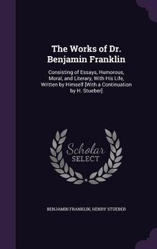 portada The Works of Dr. Benjamin Franklin: Consisting of Essays, Humorous, Moral, and Literary, With His Life, Written by Himself [With a Continuation by H. (en Inglés)