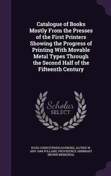 portada Catalogue of Books Mostly From the Presses of the First Printers Showing the Progress of Printing With Movable Metal Types Through the Second Half of (in English)