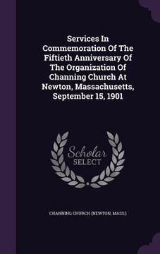 portada Services In Commemoration Of The Fiftieth Anniversary Of The Organization Of Channing Church At Newton, Massachusetts, September 15, 1901 (en Inglés)
