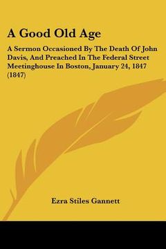 portada a good old age: a sermon occasioned by the death of john davis, and preached in the federal street meetinghouse in boston, january 24,
