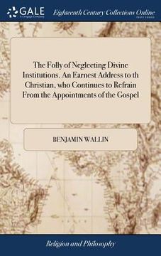 portada The Folly of Neglecting Divine Institutions. An Earnest Address to th Christian, who Continues to Refrain From the Appointments of the Gospel: ... By (en Inglés)