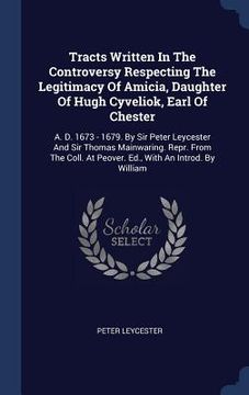 portada Tracts Written In The Controversy Respecting The Legitimacy Of Amicia, Daughter Of Hugh Cyveliok, Earl Of Chester: A. D. 1673 - 1679. By Sir Peter Ley