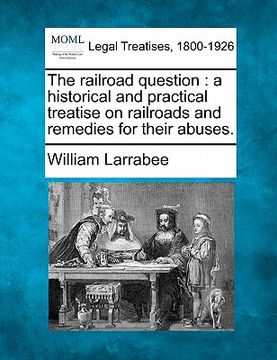 portada the railroad question: a historical and practical treatise on railroads and remedies for their abuses. (en Inglés)