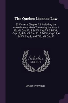 portada The Quebec License Law: 63 Victoria, Chapter 12, Including the Amendments Made Thereto by the Acts 1 Ed.Vii, Cap.11; 2 Ed.Vii, Cap.13; 3 Ed.Vi (en Inglés)