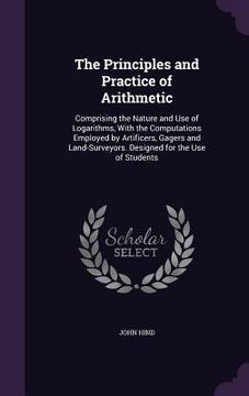 portada The Principles and Practice of Arithmetic: Comprising the Nature and Use of Logarithms, With the Computations Employed by Artificers, Gagers and Land-
