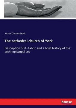 portada The cathedral church of York: Description of its fabric and a brief history of the archi-episcopal see (en Inglés)