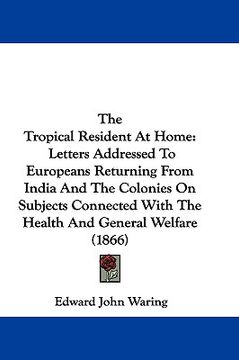 portada the tropical resident at home: letters addressed to europeans returning from india and the colonies on subjects connected with the health and general (in English)