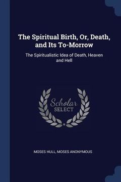 portada The Spiritual Birth, Or, Death, and Its To-Morrow: The Spiritualistic Idea of Death, Heaven and Hell (en Inglés)