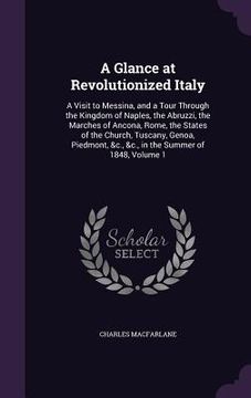 portada A Glance at Revolutionized Italy: A Visit to Messina, and a Tour Through the Kingdom of Naples, the Abruzzi, the Marches of Ancona, Rome, the States o (in English)